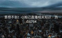 意想不到！小妲己直播相关知识 · 热点6764