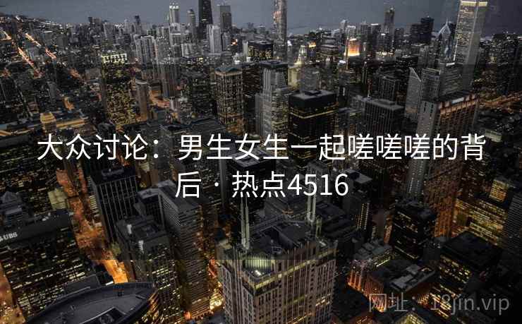大众讨论:男生女生一起嗟嗟嗟的背后 · 热点4516 大众讨论:男生女生一起嗟嗟嗟的背后 · 热点4516