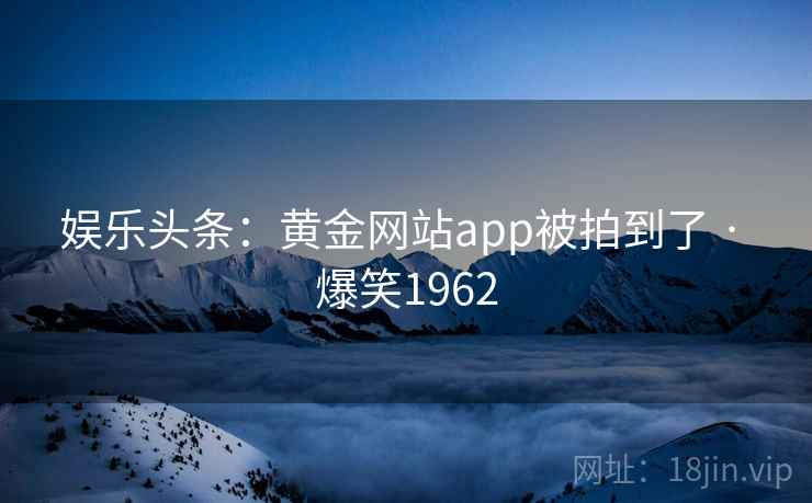 娱乐头条：黄金网站app被拍到了 · 爆笑1962