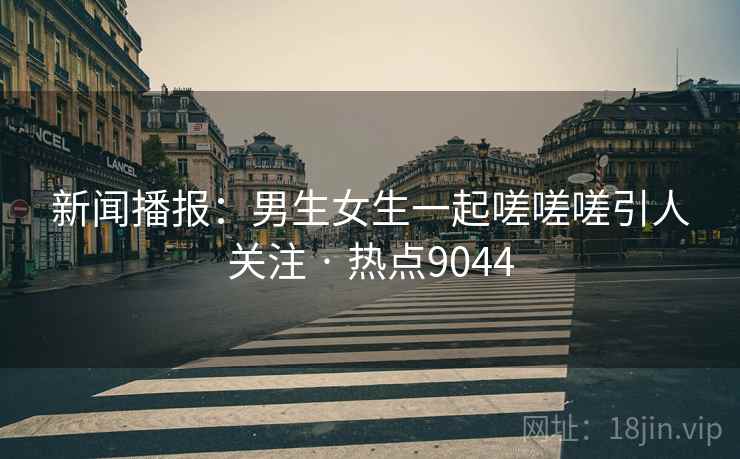 新闻播报：男生女生一起嗟嗟嗟引人关注 · 热点9044