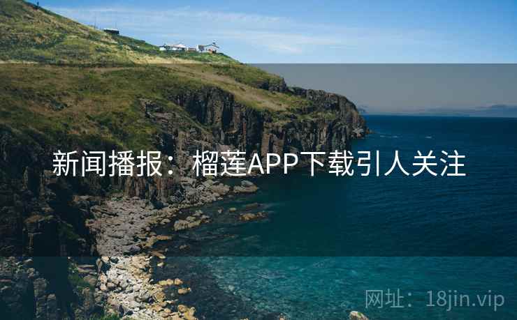 新闻播报：榴莲APP下载引人关注