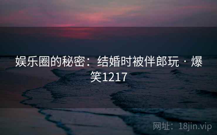 娱乐圈的秘密：结婚时被伴郎玩 · 爆笑1217